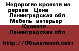 Недорогие кровати из дерева › Цена ­ 7 000 - Ленинградская обл. Мебель, интерьер » Кровати   . Ленинградская обл.